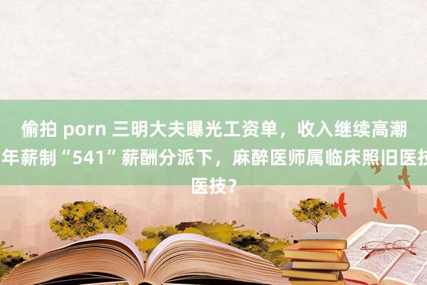 偷拍 porn 三明大夫曝光工资单，收入继续高潮！年薪制“5