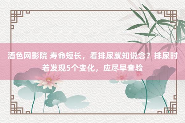 酒色网影院 寿命短长，看排尿就知说念？排尿时若发现5个变化，应尽早查验