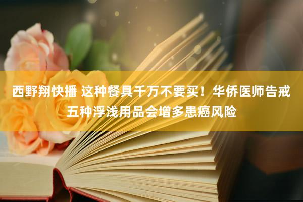 西野翔快播 这种餐具千万不要买！华侨医师告戒五种浮浅用品会增