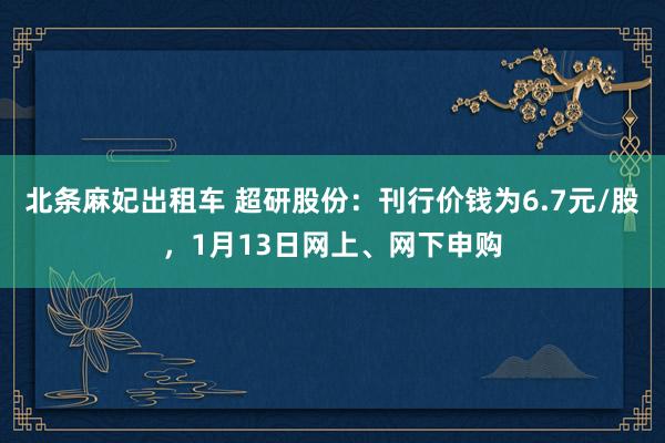 北条麻妃出租车 超研股份：刊行价钱为6.7元/股，1月13日