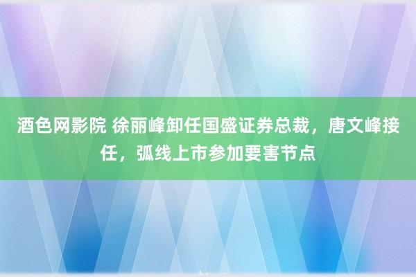 酒色网影院 徐丽峰卸任国盛证券总裁，唐文峰接任，弧线上市参加要害节点