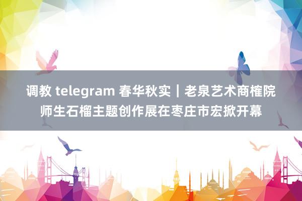 调教 telegram 春华秋实｜老泉艺术商榷院师生石榴主题