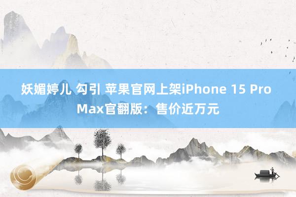 妖媚婷儿 勾引 苹果官网上架iPhone 15 Pro Max官翻版：售价近万元