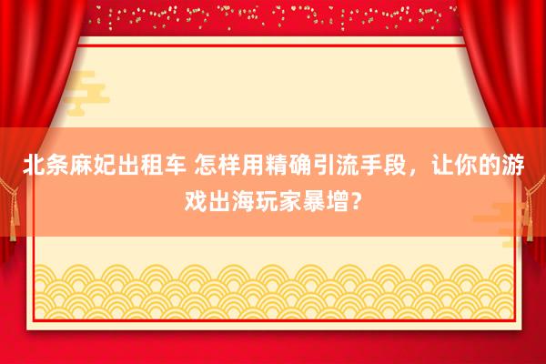 北条麻妃出租车 怎样用精确引流手段，让你的游戏出海玩家暴增？