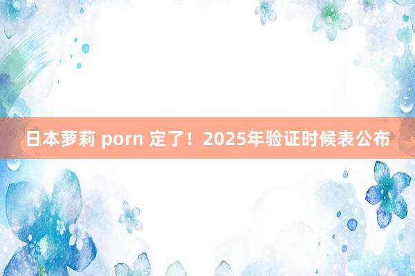 日本萝莉 porn 定了！2025年验证时候表公布