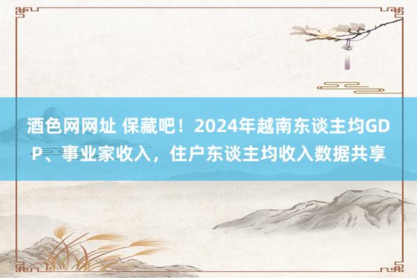 酒色网网址 保藏吧！2024年越南东谈主均GDP、事业家收入，住户东谈主均收入数据共享