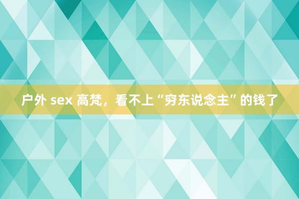 户外 sex 高梵，看不上“穷东说念主”的钱了