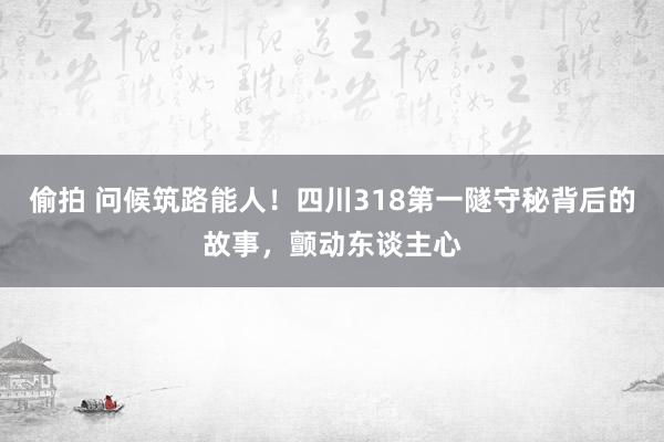 偷拍 问候筑路能人！四川318第一隧守秘背后的故事，颤动东谈