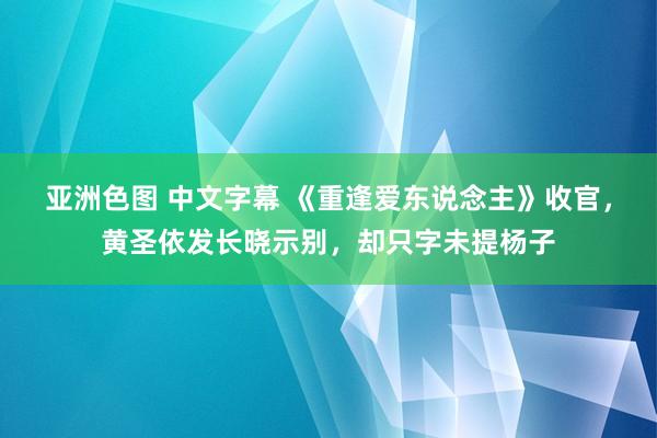 亚洲色图 中文字幕 《重逢爱东说念主》收官，黄圣依发长晓示别