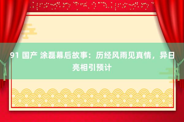 91 国产 涂磊幕后故事：历经风雨见真情，异日亮相引预计