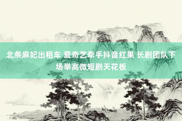 北条麻妃出租车 爱奇艺牵手抖音红果 长剧团队下场举高微短剧天