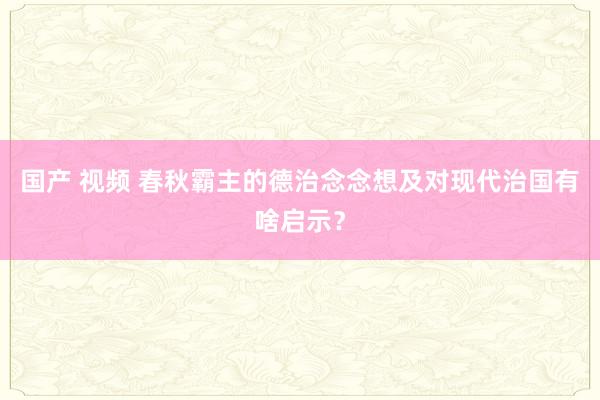 国产 视频 春秋霸主的德治念念想及对现代治国有啥启示？