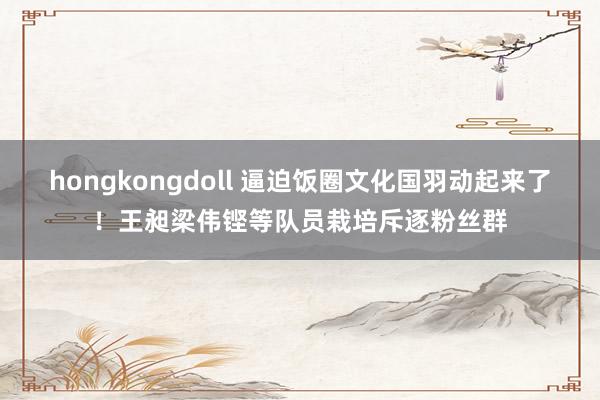 hongkongdoll 逼迫饭圈文化国羽动起来了！王昶梁伟