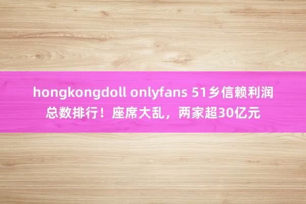 hongkongdoll onlyfans 51乡信赖利润总数排行！座席大乱，两家超30亿元