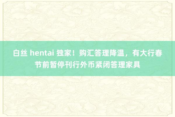 白丝 hentai 独家！购汇答理降温，有大行春节前暂停刊行外币紧闭答理家具