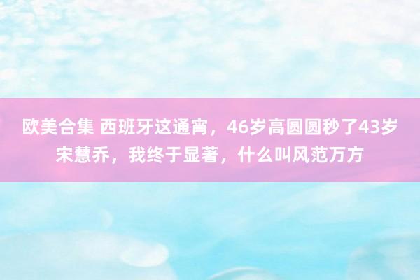 欧美合集 西班牙这通宵，46岁高圆圆秒了43岁宋慧乔，我终于