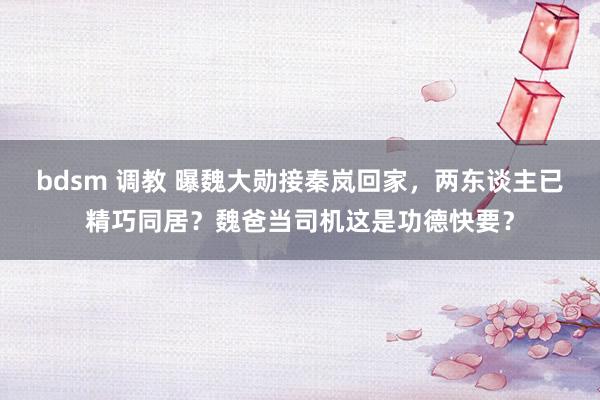 bdsm 调教 曝魏大勋接秦岚回家，两东谈主已精巧同居？魏爸