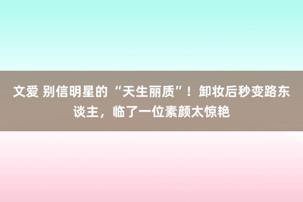 文爱 别信明星的 “天生丽质”！卸妆后秒变路东谈主，临了一位